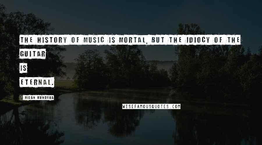 Milan Kundera Quotes: The history of music is mortal, but the idiocy of the guitar is eternal.