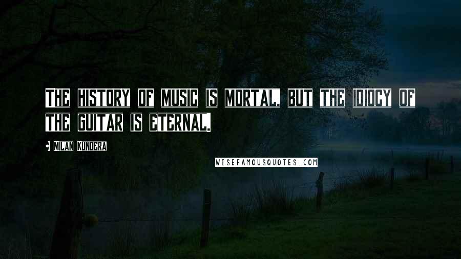 Milan Kundera Quotes: The history of music is mortal, but the idiocy of the guitar is eternal.