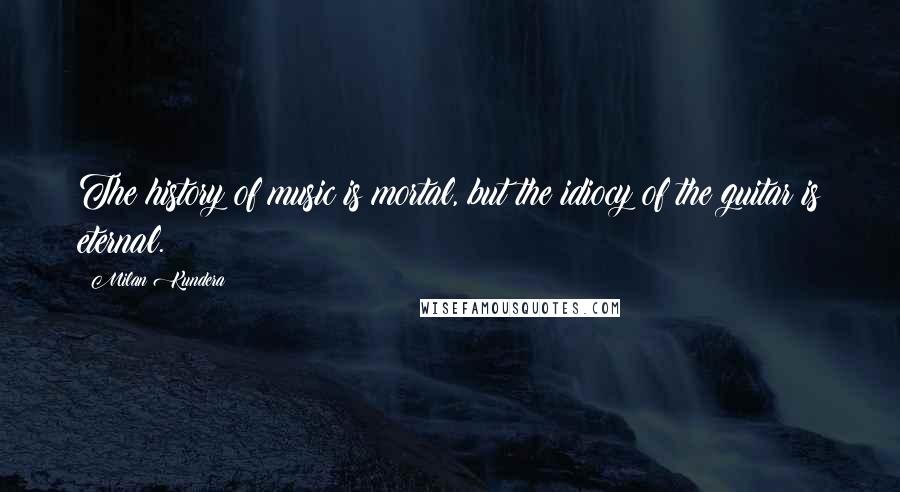 Milan Kundera Quotes: The history of music is mortal, but the idiocy of the guitar is eternal.