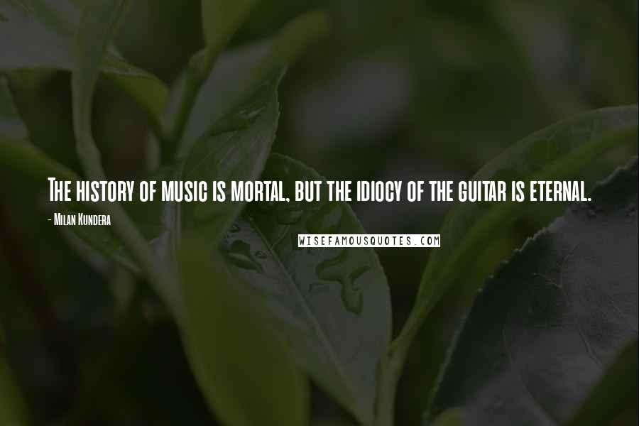 Milan Kundera Quotes: The history of music is mortal, but the idiocy of the guitar is eternal.