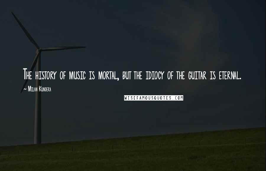 Milan Kundera Quotes: The history of music is mortal, but the idiocy of the guitar is eternal.