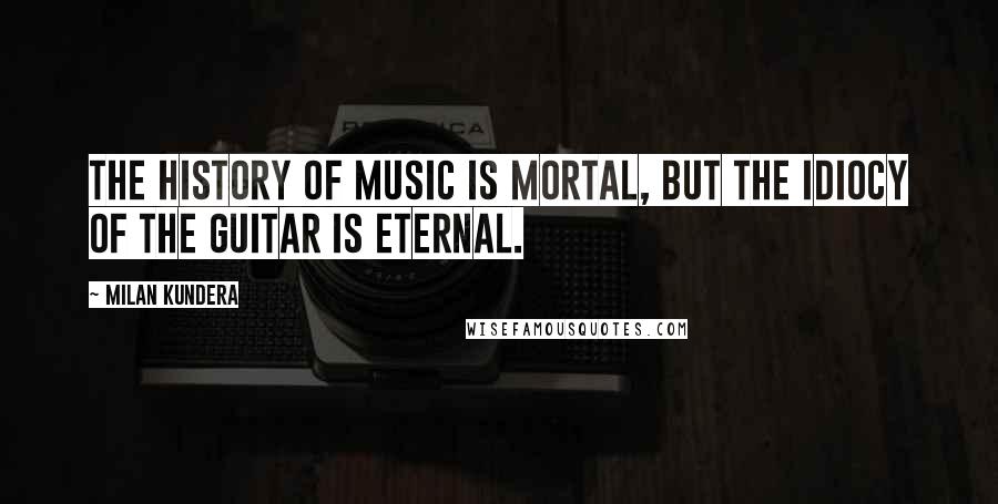 Milan Kundera Quotes: The history of music is mortal, but the idiocy of the guitar is eternal.