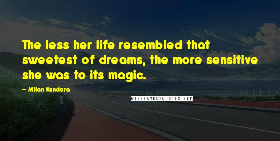 Milan Kundera Quotes: The less her life resembled that sweetest of dreams, the more sensitive she was to its magic.