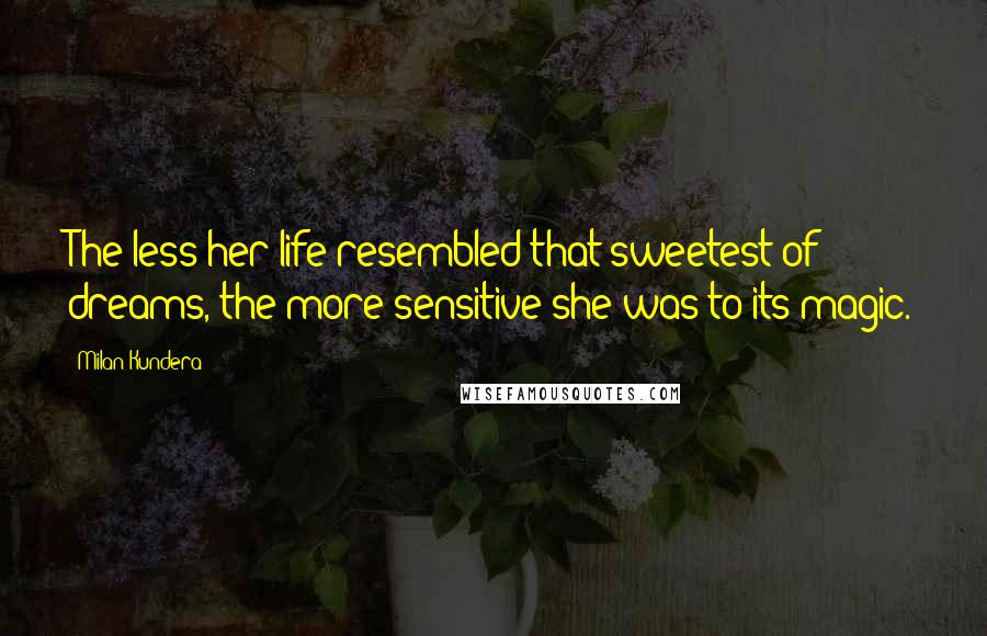 Milan Kundera Quotes: The less her life resembled that sweetest of dreams, the more sensitive she was to its magic.