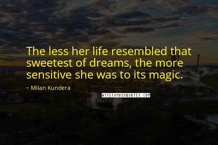 Milan Kundera Quotes: The less her life resembled that sweetest of dreams, the more sensitive she was to its magic.