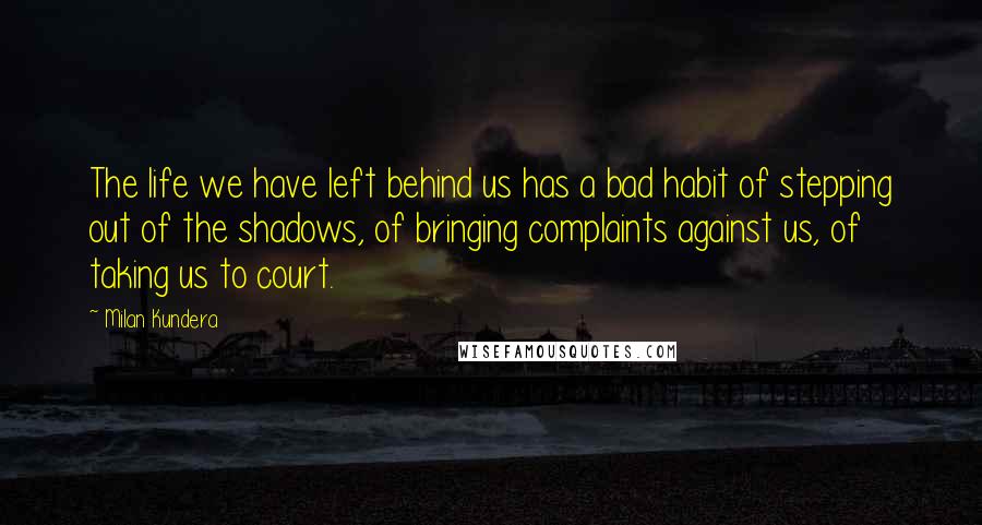 Milan Kundera Quotes: The life we have left behind us has a bad habit of stepping out of the shadows, of bringing complaints against us, of taking us to court.
