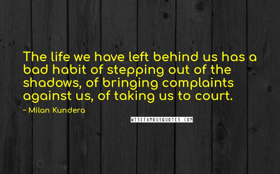 Milan Kundera Quotes: The life we have left behind us has a bad habit of stepping out of the shadows, of bringing complaints against us, of taking us to court.