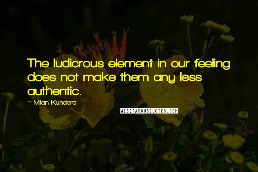 Milan Kundera Quotes: The ludicrous element in our feeling does not make them any less authentic.