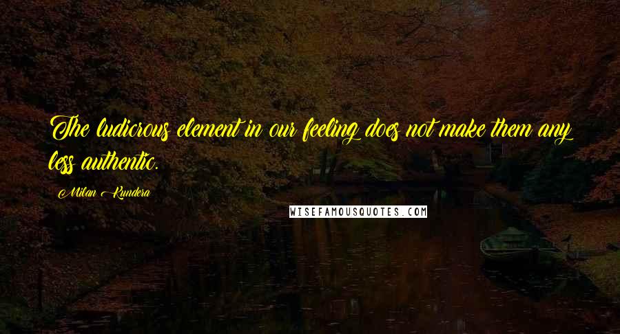 Milan Kundera Quotes: The ludicrous element in our feeling does not make them any less authentic.