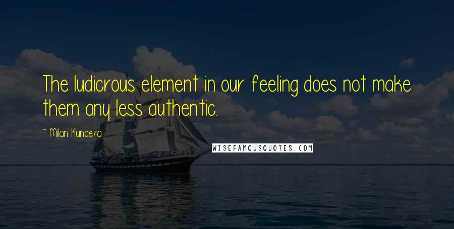 Milan Kundera Quotes: The ludicrous element in our feeling does not make them any less authentic.