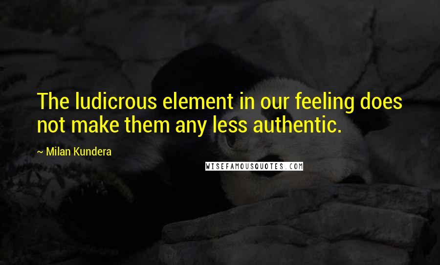 Milan Kundera Quotes: The ludicrous element in our feeling does not make them any less authentic.