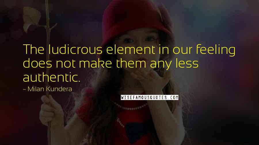 Milan Kundera Quotes: The ludicrous element in our feeling does not make them any less authentic.