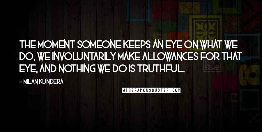 Milan Kundera Quotes: The moment someone keeps an eye on what we do, we involuntarily make allowances for that eye, and nothing we do is truthful.