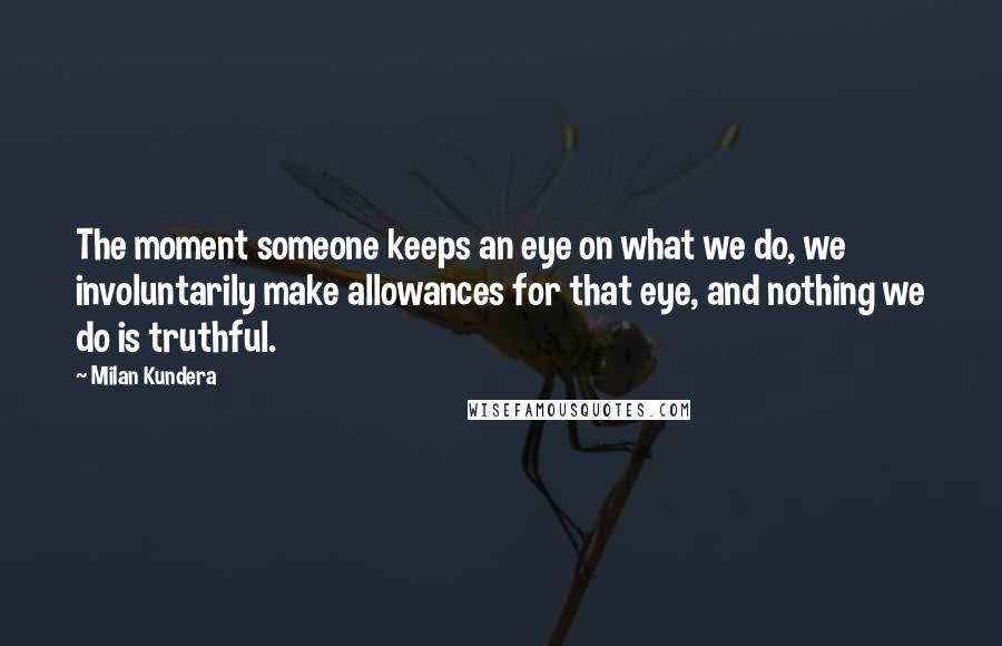 Milan Kundera Quotes: The moment someone keeps an eye on what we do, we involuntarily make allowances for that eye, and nothing we do is truthful.