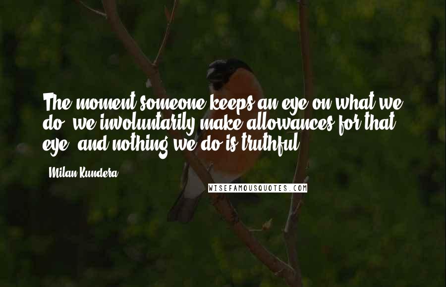 Milan Kundera Quotes: The moment someone keeps an eye on what we do, we involuntarily make allowances for that eye, and nothing we do is truthful.