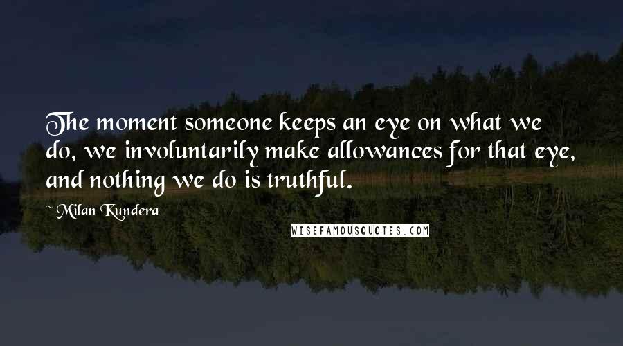 Milan Kundera Quotes: The moment someone keeps an eye on what we do, we involuntarily make allowances for that eye, and nothing we do is truthful.