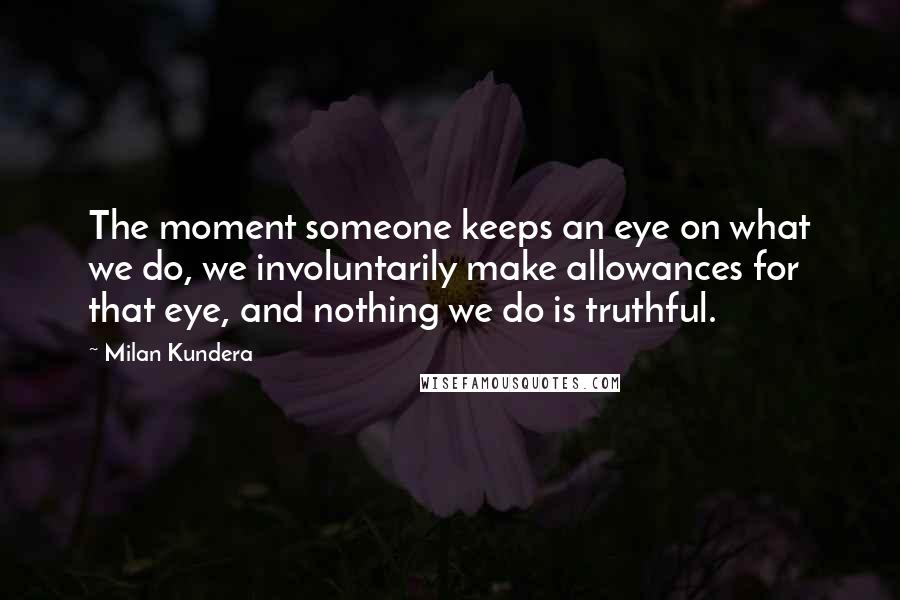 Milan Kundera Quotes: The moment someone keeps an eye on what we do, we involuntarily make allowances for that eye, and nothing we do is truthful.