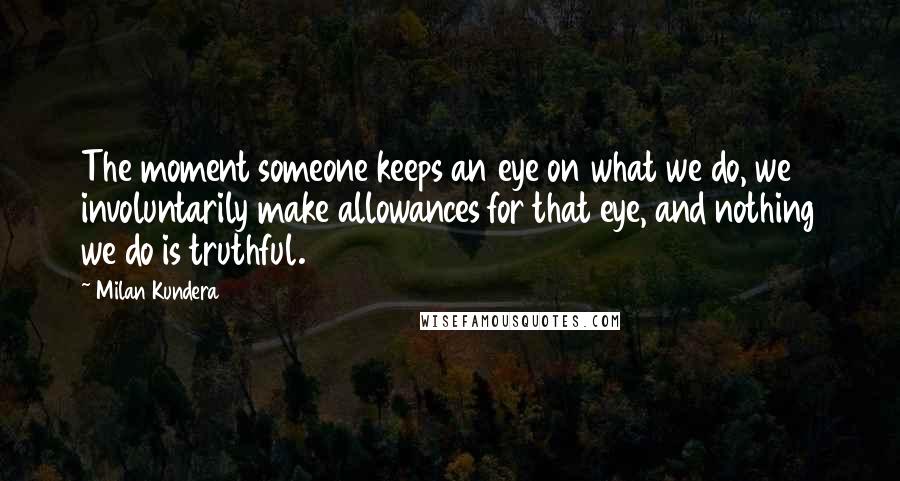 Milan Kundera Quotes: The moment someone keeps an eye on what we do, we involuntarily make allowances for that eye, and nothing we do is truthful.