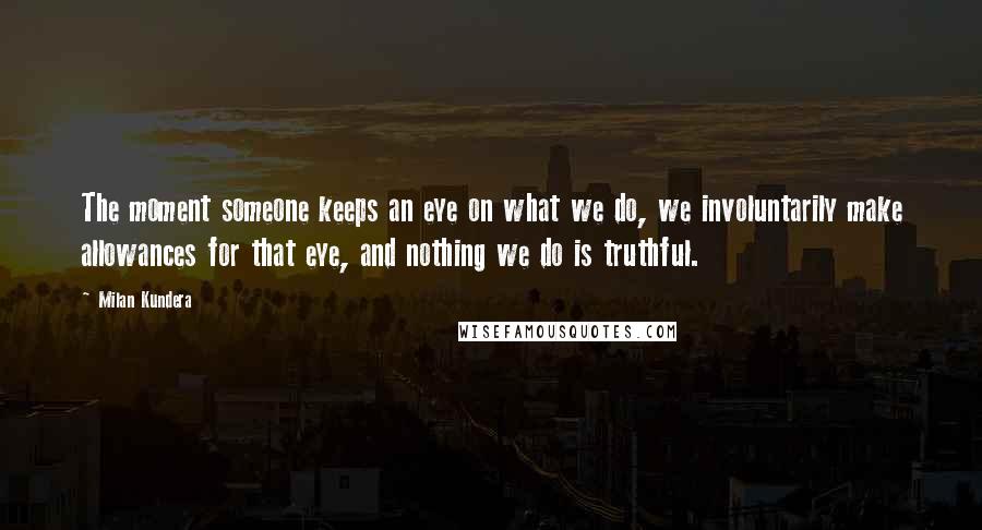 Milan Kundera Quotes: The moment someone keeps an eye on what we do, we involuntarily make allowances for that eye, and nothing we do is truthful.