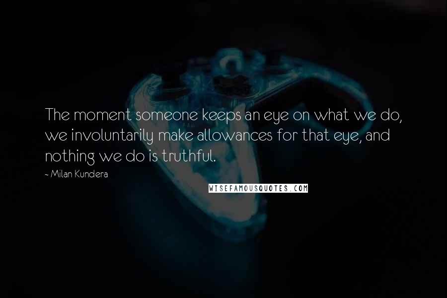 Milan Kundera Quotes: The moment someone keeps an eye on what we do, we involuntarily make allowances for that eye, and nothing we do is truthful.