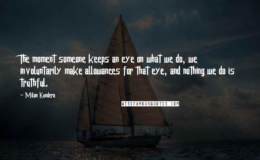 Milan Kundera Quotes: The moment someone keeps an eye on what we do, we involuntarily make allowances for that eye, and nothing we do is truthful.