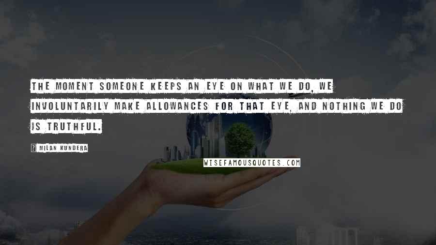 Milan Kundera Quotes: The moment someone keeps an eye on what we do, we involuntarily make allowances for that eye, and nothing we do is truthful.