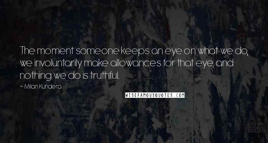 Milan Kundera Quotes: The moment someone keeps an eye on what we do, we involuntarily make allowances for that eye, and nothing we do is truthful.