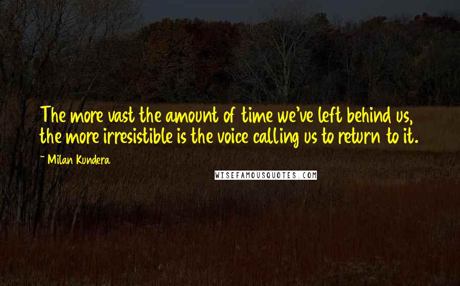 Milan Kundera Quotes: The more vast the amount of time we've left behind us, the more irresistible is the voice calling us to return to it.