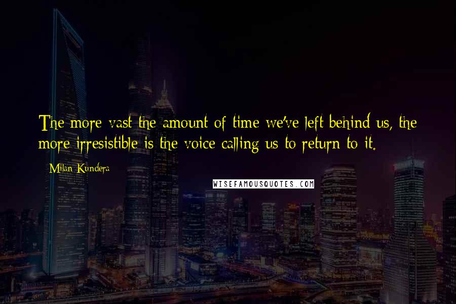 Milan Kundera Quotes: The more vast the amount of time we've left behind us, the more irresistible is the voice calling us to return to it.