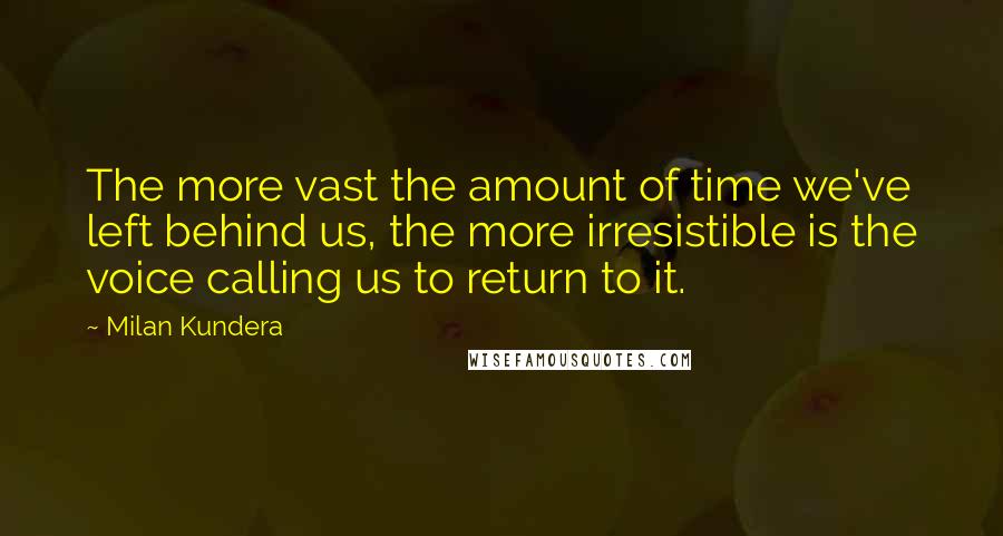 Milan Kundera Quotes: The more vast the amount of time we've left behind us, the more irresistible is the voice calling us to return to it.