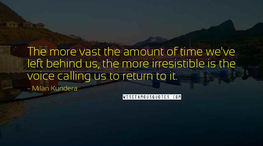 Milan Kundera Quotes: The more vast the amount of time we've left behind us, the more irresistible is the voice calling us to return to it.