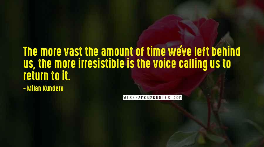 Milan Kundera Quotes: The more vast the amount of time we've left behind us, the more irresistible is the voice calling us to return to it.