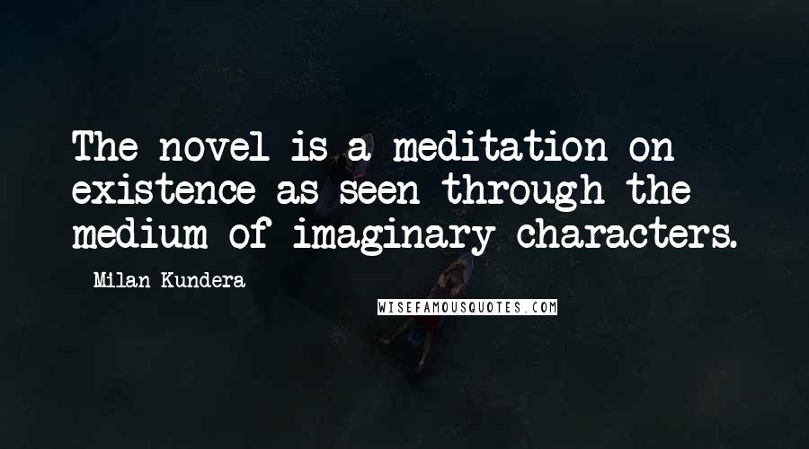 Milan Kundera Quotes: The novel is a meditation on existence as seen through the medium of imaginary characters.