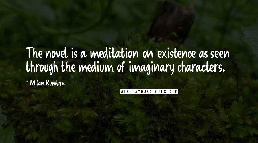 Milan Kundera Quotes: The novel is a meditation on existence as seen through the medium of imaginary characters.