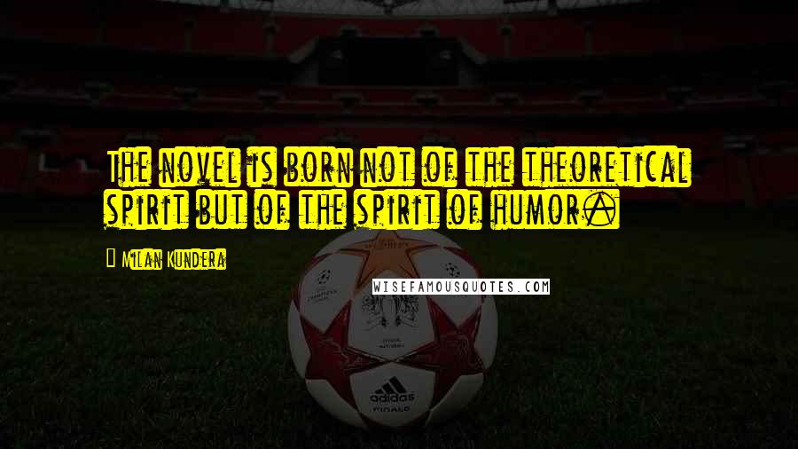 Milan Kundera Quotes: The novel is born not of the theoretical spirit but of the spirit of humor.