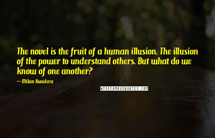 Milan Kundera Quotes: The novel is the fruit of a human illusion. The illusion of the power to understand others. But what do we know of one another?