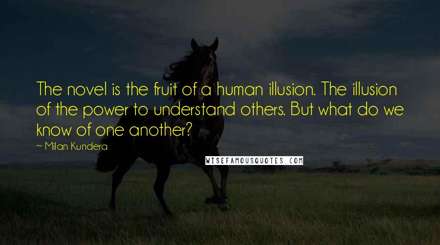 Milan Kundera Quotes: The novel is the fruit of a human illusion. The illusion of the power to understand others. But what do we know of one another?