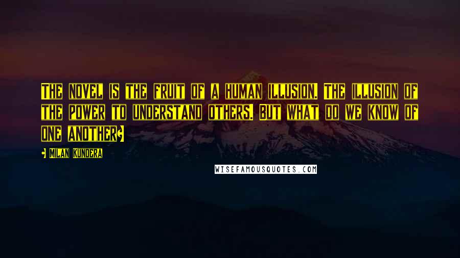 Milan Kundera Quotes: The novel is the fruit of a human illusion. The illusion of the power to understand others. But what do we know of one another?