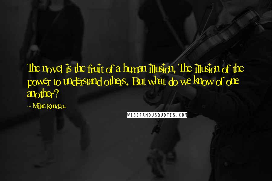 Milan Kundera Quotes: The novel is the fruit of a human illusion. The illusion of the power to understand others. But what do we know of one another?