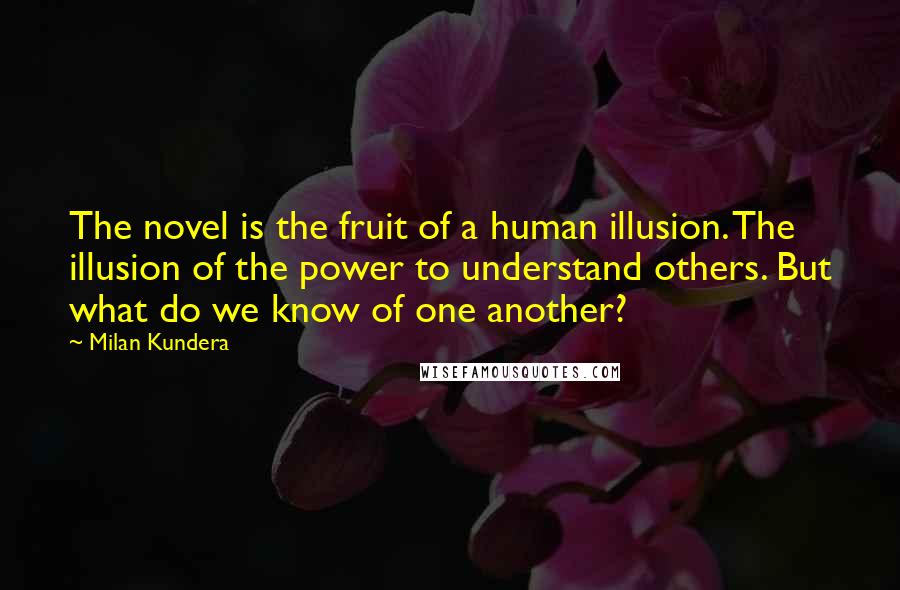 Milan Kundera Quotes: The novel is the fruit of a human illusion. The illusion of the power to understand others. But what do we know of one another?