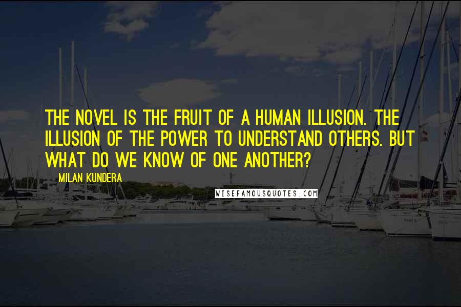 Milan Kundera Quotes: The novel is the fruit of a human illusion. The illusion of the power to understand others. But what do we know of one another?