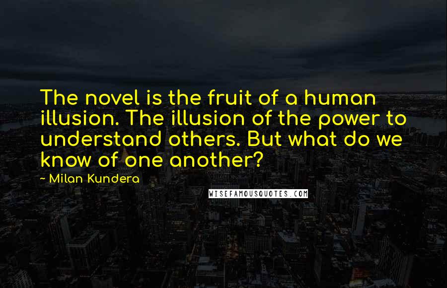 Milan Kundera Quotes: The novel is the fruit of a human illusion. The illusion of the power to understand others. But what do we know of one another?