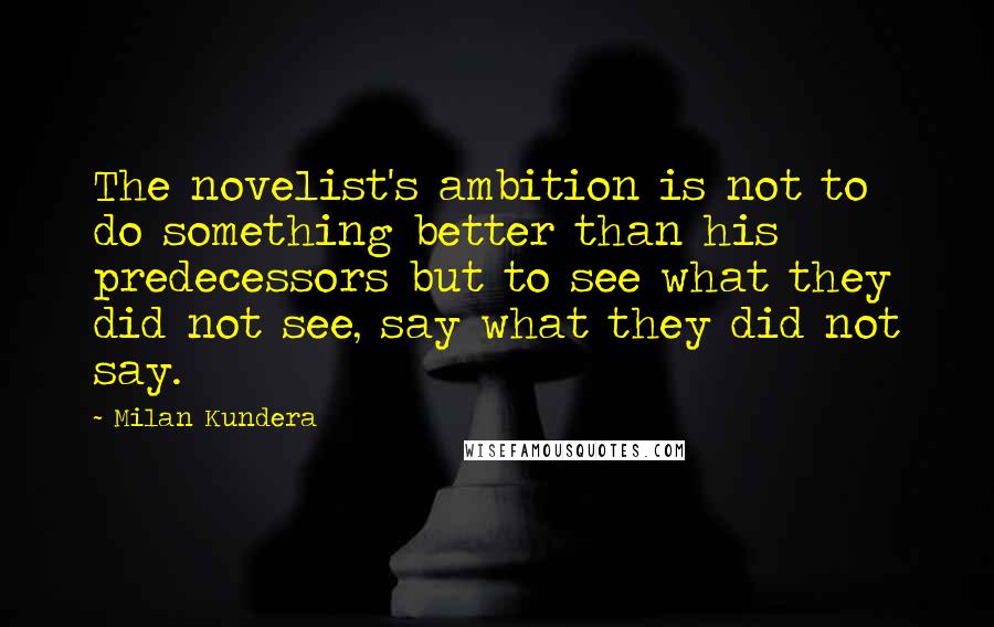 Milan Kundera Quotes: The novelist's ambition is not to do something better than his predecessors but to see what they did not see, say what they did not say.