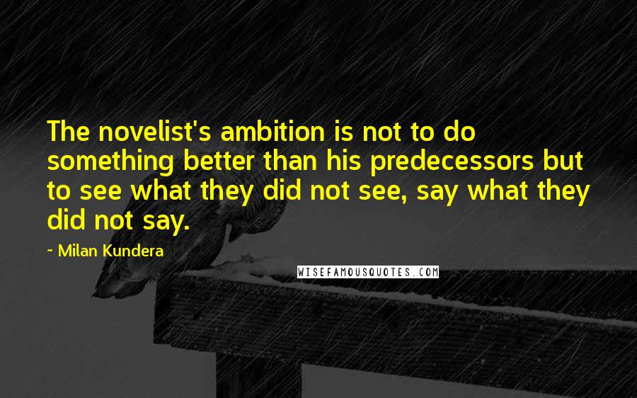 Milan Kundera Quotes: The novelist's ambition is not to do something better than his predecessors but to see what they did not see, say what they did not say.