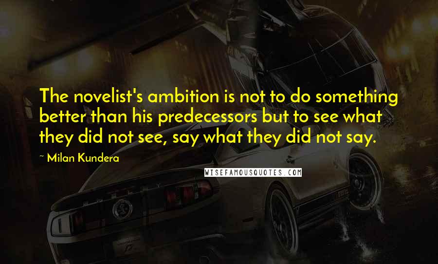 Milan Kundera Quotes: The novelist's ambition is not to do something better than his predecessors but to see what they did not see, say what they did not say.