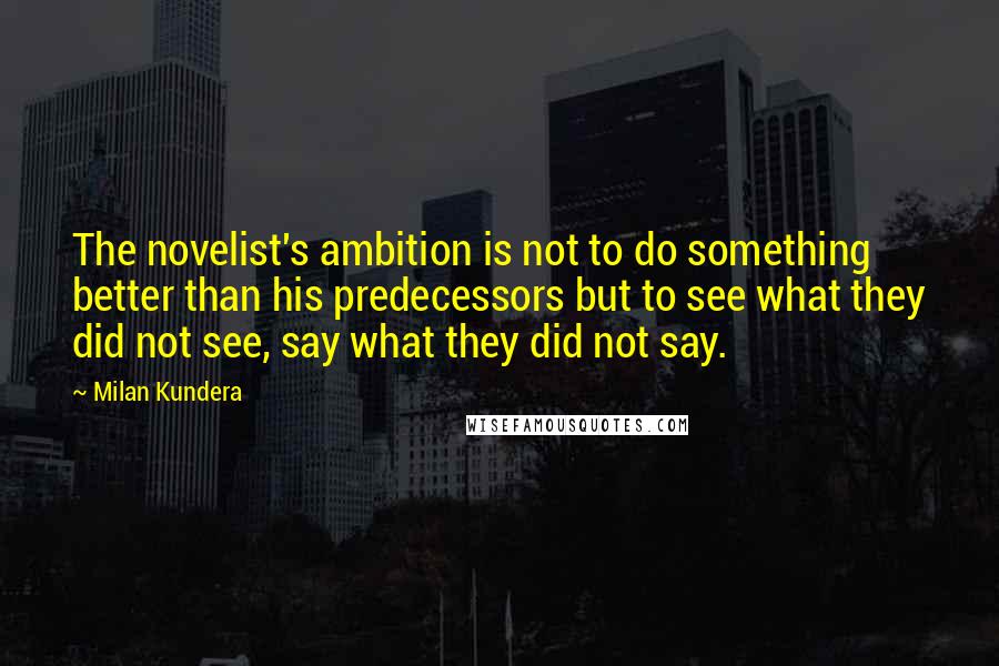 Milan Kundera Quotes: The novelist's ambition is not to do something better than his predecessors but to see what they did not see, say what they did not say.