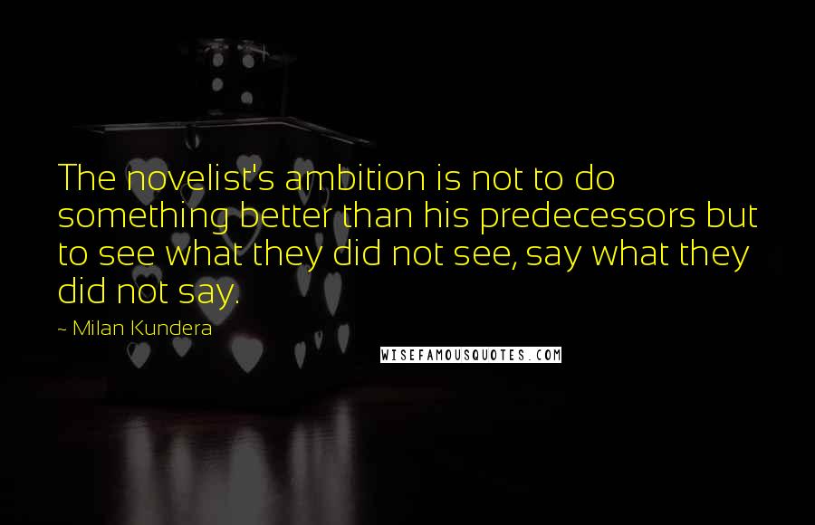 Milan Kundera Quotes: The novelist's ambition is not to do something better than his predecessors but to see what they did not see, say what they did not say.