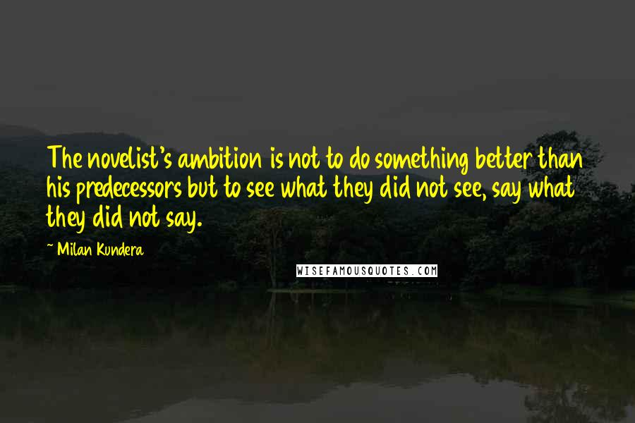 Milan Kundera Quotes: The novelist's ambition is not to do something better than his predecessors but to see what they did not see, say what they did not say.