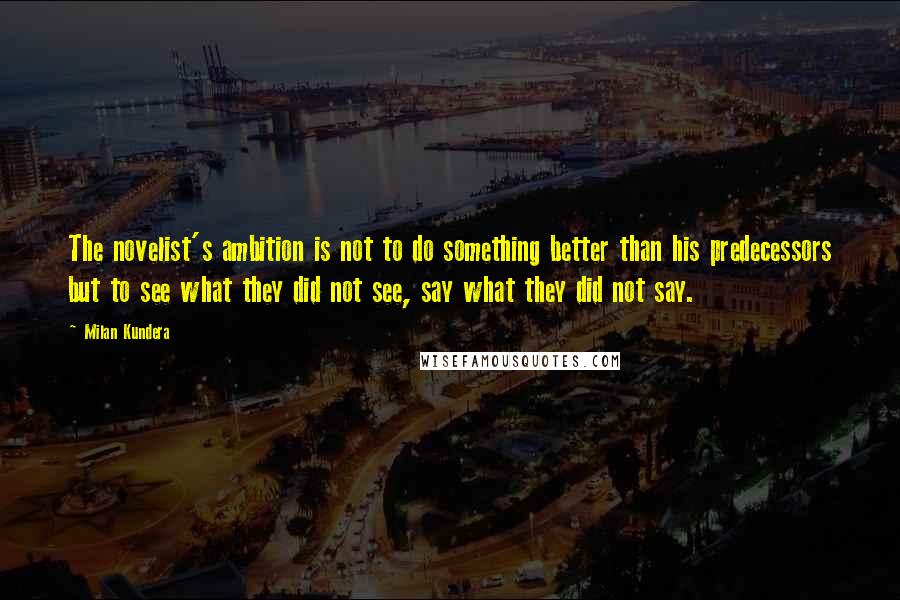 Milan Kundera Quotes: The novelist's ambition is not to do something better than his predecessors but to see what they did not see, say what they did not say.