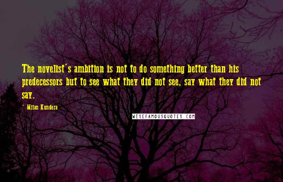 Milan Kundera Quotes: The novelist's ambition is not to do something better than his predecessors but to see what they did not see, say what they did not say.